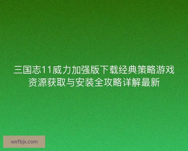 三国志11威力加强版下载经典策略游戏资源获取与安装全攻略详解最新