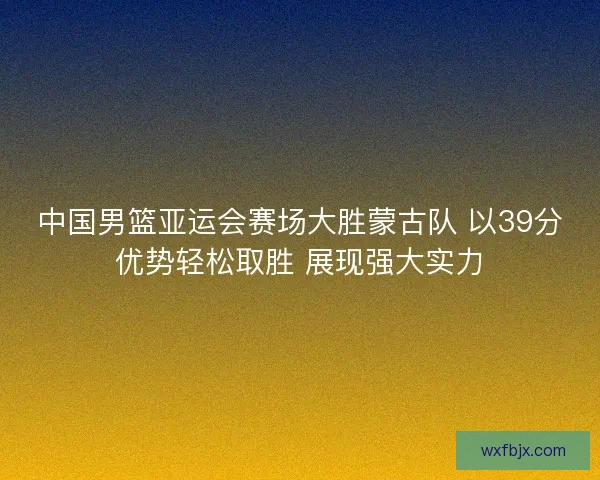 中国男篮亚运会赛场大胜蒙古队 以39分优势轻松取胜 展现强大实力 中国男篮亚运会赛场大胜蒙古队 以39分优势轻松取胜 展现强大实力