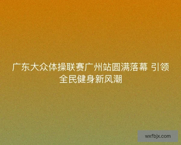 广东大众体操联赛广州站圆满落幕 引领全民健身新风潮 广东大众体操联赛广州站圆满落幕 引领全民健身新风潮