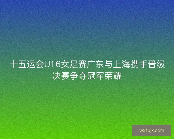 十五运会U16女足赛广东与上海携手晋级决赛争夺冠军荣耀