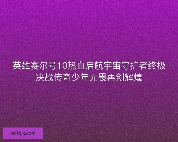 英雄赛尔号10热血启航宇宙守护者终极决战传奇少年无畏再创辉煌