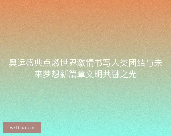 奥运盛典点燃世界激情书写人类团结与未来梦想新篇章文明共融之光
