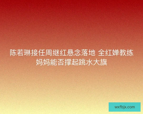 陈若琳接任周继红悬念落地 全红婵教练妈妈能否撑起跳水大旗 陈若琳接任周继红悬念落地 全红婵教练妈妈能否撑起跳水大旗