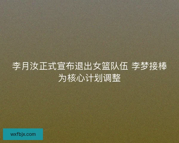 李月汝正式宣布退出女篮队伍 李梦接棒为核心计划调整