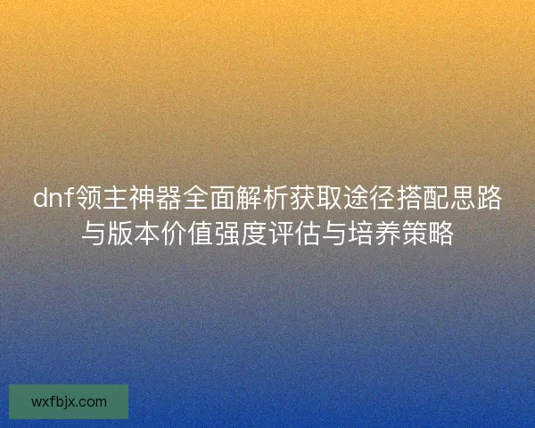 dnf领主神器全面解析获取途径搭配思路与版本价值强度评估与培养策略 dnf领主神器全面解析获取途径搭配思路与版本价值强度评估与培养策略
