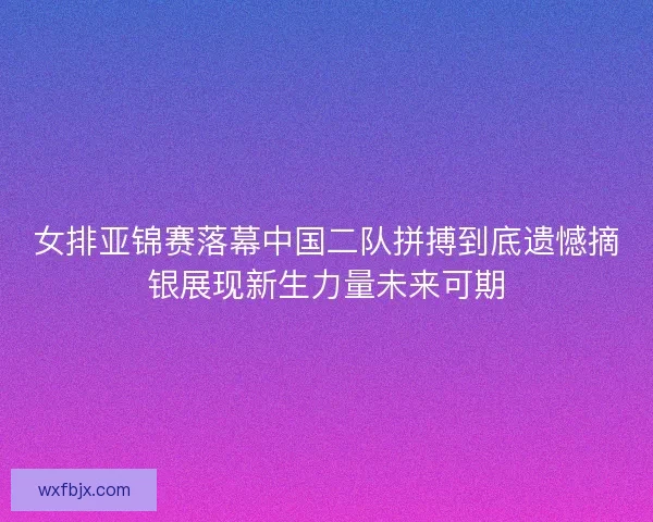 女排亚锦赛落幕中国二队拼搏到底遗憾摘银展现新生力量未来可期 女排亚锦赛落幕中国二队拼搏到底遗憾摘银展现新生力量未来可期