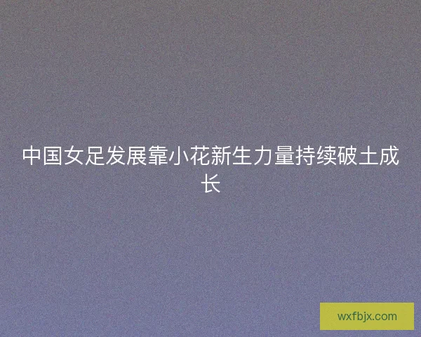 中国女足发展靠小花新生力量持续破土成长 中国女足发展靠小花新生力量持续破土成长