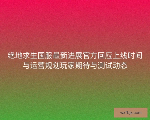 绝地求生国服最新进展官方回应上线时间与运营规划玩家期待与测试动态 绝地求生国服最新进展官方回应上线时间与运营规划玩家期待与测试动态