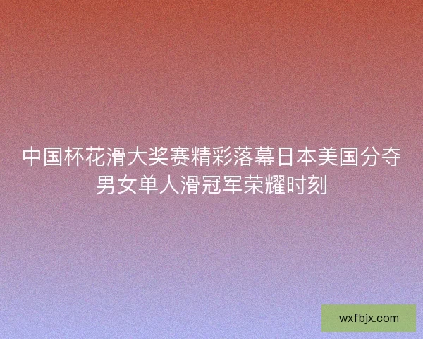 中国杯花滑大奖赛精彩落幕日本美国分夺男女单人滑冠军荣耀时刻 中国杯花滑大奖赛精彩落幕日本美国分夺男女单人滑冠军荣耀时刻