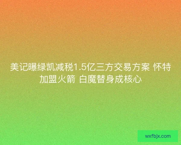 美记曝绿凯减税1.5亿三方交易方案 怀特加盟火箭 白魔替身成核心