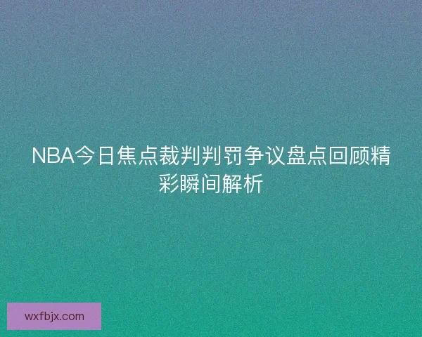 NBA今日焦点裁判判罚争议盘点回顾精彩瞬间解析 NBA今日焦点裁判判罚争议盘点回顾精彩瞬间解析