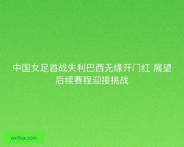中国女足首战失利巴西无缘开门红 展望后续赛程迎接挑战 中国女足首战失利巴西无缘开门红 展望后续赛程迎接挑战
