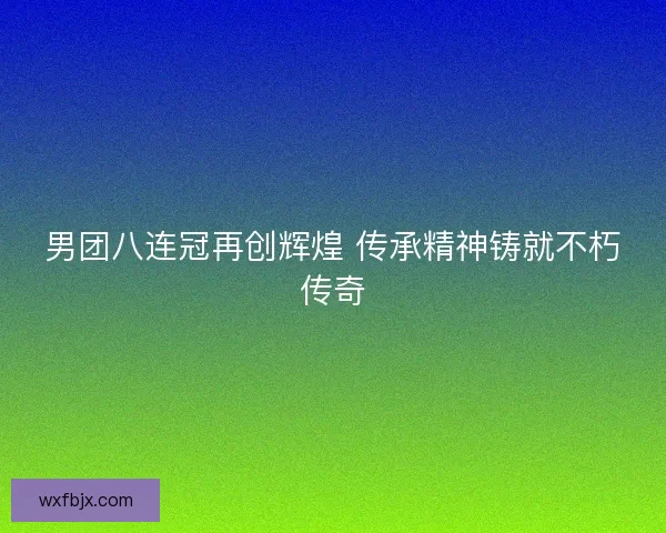 男团八连冠再创辉煌 传承精神铸就不朽传奇 男团八连冠再创辉煌 传承精神铸就不朽传奇