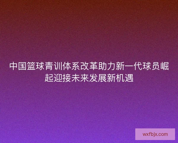 中国篮球青训体系改革助力新一代球员崛起迎接未来发展新机遇 中国篮球青训体系改革助力新一代球员崛起迎接未来发展新机遇