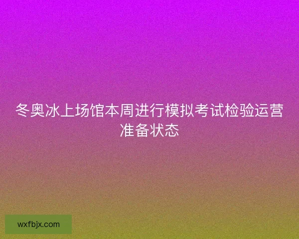 冬奥冰上场馆本周进行模拟考试检验运营准备状态